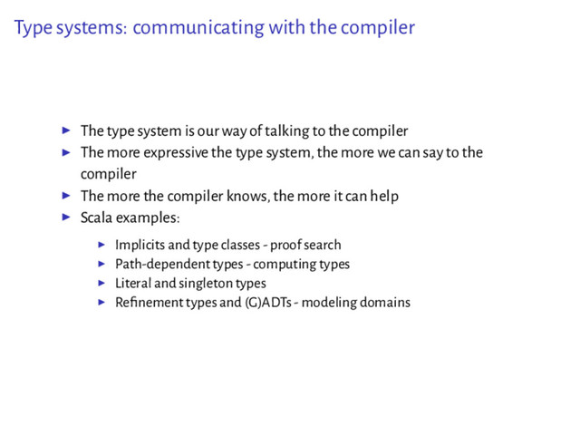 Type systems: communicating with the compiler
▶ The type system is our way of talking to the compiler
▶ The more expressive the type system, the more we can say to the
compiler
▶ The more the compiler knows, the more it can help
▶ Scala examples:
▶ Implicits and type classes - proof search
▶ Path-dependent types - computing types
▶ Literal and singleton types
▶ Reﬁnement types and (G)ADTs - modeling domains
