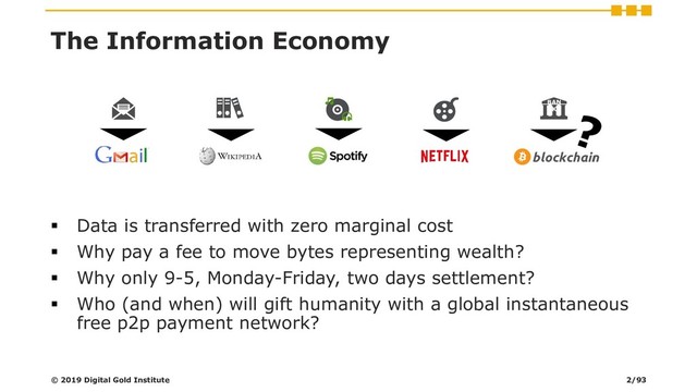 The Information Economy
▪ Data is transferred with zero marginal cost
▪ Why pay a fee to move bytes representing wealth?
▪ Why only 9-5, Monday-Friday, two days settlement?
▪ Who (and when) will gift humanity with a global instantaneous
free p2p payment network?
BAN
K
© 2019 Digital Gold Institute 2/93

