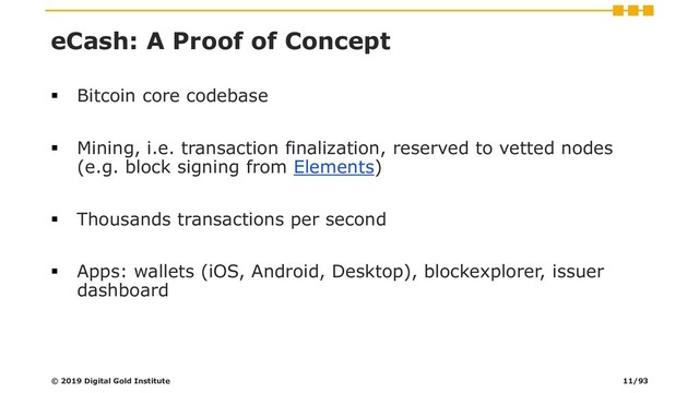 eCash: A Proof of Concept
▪ Bitcoin core codebase
▪ Mining, i.e. transaction finalization, reserved to vetted nodes
(e.g. block signing from Elements)
▪ Thousands transactions per second
▪ Apps: wallets (iOS, Android, Desktop), blockexplorer, issuer
dashboard
© 2019 Digital Gold Institute 11/93
