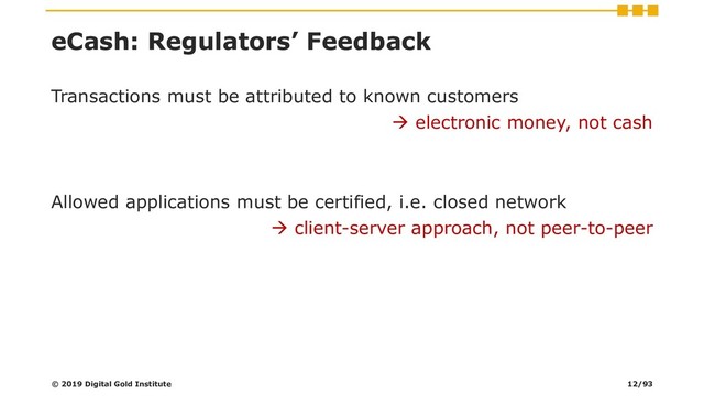 eCash: Regulators’ Feedback
Transactions must be attributed to known customers
→ electronic money, not cash
Allowed applications must be certified, i.e. closed network
→ client-server approach, not peer-to-peer
© 2019 Digital Gold Institute 12/93
