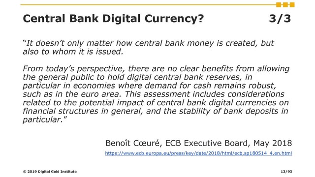 Central Bank Digital Currency? 3/3
“It doesn’t only matter how central bank money is created, but
also to whom it is issued.
From today’s perspective, there are no clear benefits from allowing
the general public to hold digital central bank reserves, in
particular in economies where demand for cash remains robust,
such as in the euro area. This assessment includes considerations
related to the potential impact of central bank digital currencies on
financial structures in general, and the stability of bank deposits in
particular.”
Benoît Cœuré, ECB Executive Board, May 2018
https://www.ecb.europa.eu/press/key/date/2018/html/ecb.sp180514_4.en.html
© 2019 Digital Gold Institute 13/93
