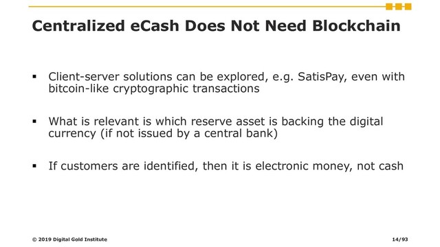 Centralized eCash Does Not Need Blockchain
▪ Client-server solutions can be explored, e.g. SatisPay, even with
bitcoin-like cryptographic transactions
▪ What is relevant is which reserve asset is backing the digital
currency (if not issued by a central bank)
▪ If customers are identified, then it is electronic money, not cash
© 2019 Digital Gold Institute 14/93
