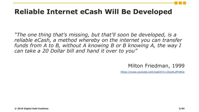 Reliable Internet eCash Will Be Developed
“The one thing that's missing, but that'll soon be developed, is a
reliable eCash, a method whereby on the internet you can transfer
funds from A to B, without A knowing B or B knowing A, the way I
can take a 20 Dollar bill and hand it over to you”
Milton Friedman, 1999
https://www.youtube.com/watch?v=ZoaXLzFhWIw
© 2019 Digital Gold Institute 3/93
