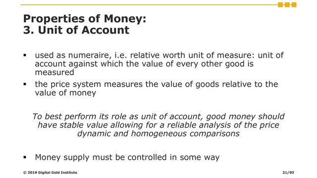 Properties of Money:
3. Unit of Account
▪ used as numeraire, i.e. relative worth unit of measure: unit of
account against which the value of every other good is
measured
▪ the price system measures the value of goods relative to the
value of money
To best perform its role as unit of account, good money should
have stable value allowing for a reliable analysis of the price
dynamic and homogeneous comparisons
▪ Money supply must be controlled in some way
© 2019 Digital Gold Institute 21/93
