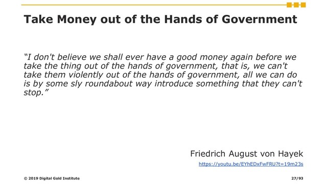 Take Money out of the Hands of Government
“I don't believe we shall ever have a good money again before we
take the thing out of the hands of government, that is, we can't
take them violently out of the hands of government, all we can do
is by some sly roundabout way introduce something that they can't
stop.”
Friedrich August von Hayek
https://youtu.be/EYhEDxFwFRU?t=19m23s
© 2019 Digital Gold Institute 27/93
