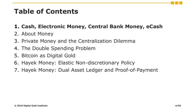 Table of Contents
1. Cash, Electronic Money, Central Bank Money, eCash
2. About Money
3. Private Money and the Centralization Dilemma
4. The Double Spending Problem
5. Bitcoin as Digital Gold
6. Hayek Money: Elastic Non-discretionary Policy
7. Hayek Money: Dual Asset Ledger and Proof-of-Payment
© 2019 Digital Gold Institute 4/93
