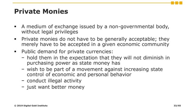 Private Monies
▪ A medium of exchange issued by a non-governmental body,
without legal privileges
▪ Private monies do not have to be generally acceptable; they
merely have to be accepted in a given economic community
▪ Public demand for private currencies:
− hold them in the expectation that they will not diminish in
purchasing power as state money has
− wish to be part of a movement against increasing state
control of economic and personal behavior
− conduct illegal activity
− just want better money
© 2019 Digital Gold Institute 33/93
