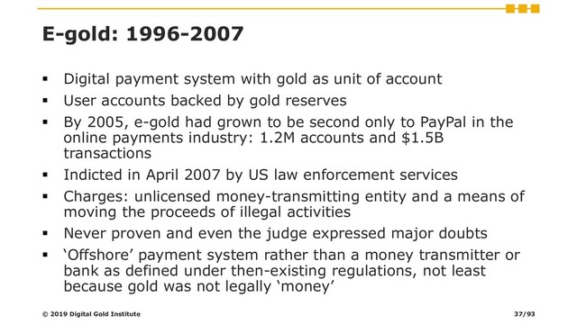 E-gold: 1996-2007
▪ Digital payment system with gold as unit of account
▪ User accounts backed by gold reserves
▪ By 2005, e-gold had grown to be second only to PayPal in the
online payments industry: 1.2M accounts and $1.5B
transactions
▪ Indicted in April 2007 by US law enforcement services
▪ Charges: unlicensed money-transmitting entity and a means of
moving the proceeds of illegal activities
▪ Never proven and even the judge expressed major doubts
▪ ‘Offshore’ payment system rather than a money transmitter or
bank as defined under then-existing regulations, not least
because gold was not legally ‘money’
© 2019 Digital Gold Institute 37/93
