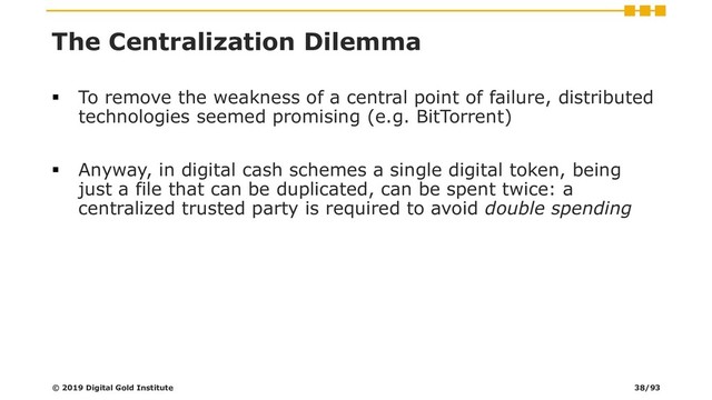 The Centralization Dilemma
▪ To remove the weakness of a central point of failure, distributed
technologies seemed promising (e.g. BitTorrent)
▪ Anyway, in digital cash schemes a single digital token, being
just a file that can be duplicated, can be spent twice: a
centralized trusted party is required to avoid double spending
© 2019 Digital Gold Institute 38/93

