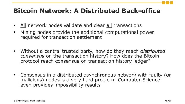 Bitcoin Network: A Distributed Back-office
▪ All network nodes validate and clear all transactions
▪ Mining nodes provide the additional computational power
required for transaction settlement
▪ Without a central trusted party, how do they reach distributed
consensus on the transaction history? How does the Bitcoin
protocol reach consensus on transaction history ledger?
▪ Consensus in a distributed asynchronous network with faulty (or
malicious) nodes is a very hard problem: Computer Science
even provides impossibility results
© 2019 Digital Gold Institute 41/93
