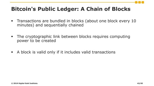 Bitcoin's Public Ledger: A Chain of Blocks
▪ Transactions are bundled in blocks (about one block every 10
minutes) and sequentially chained
▪ The cryptographic link between blocks requires computing
power to be created
▪ A block is valid only if it includes valid transactions
© 2019 Digital Gold Institute 42/93
