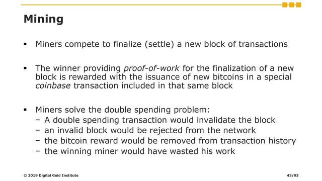 Mining
▪ Miners compete to finalize (settle) a new block of transactions
▪ The winner providing proof-of-work for the finalization of a new
block is rewarded with the issuance of new bitcoins in a special
coinbase transaction included in that same block
▪ Miners solve the double spending problem:
− A double spending transaction would invalidate the block
− an invalid block would be rejected from the network
− the bitcoin reward would be removed from transaction history
− the winning miner would have wasted his work
© 2019 Digital Gold Institute 43/93
