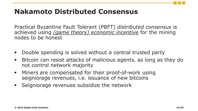 Nakamoto Distributed Consensus
Practical Byzantine Fault Tolerant (PBFT) distributed consensus is
achieved using (game theory) economic incentive for the mining
nodes to be honest
▪ Double spending is solved without a central trusted party
▪ Bitcoin can resist attacks of malicious agents, as long as they do
not control network majority
▪ Miners are compensated for their proof-of-work using
seigniorage revenues, i.e. issuance of new bitcoins
▪ Seigniorage revenues subsidize the network
© 2019 Digital Gold Institute 44/93
