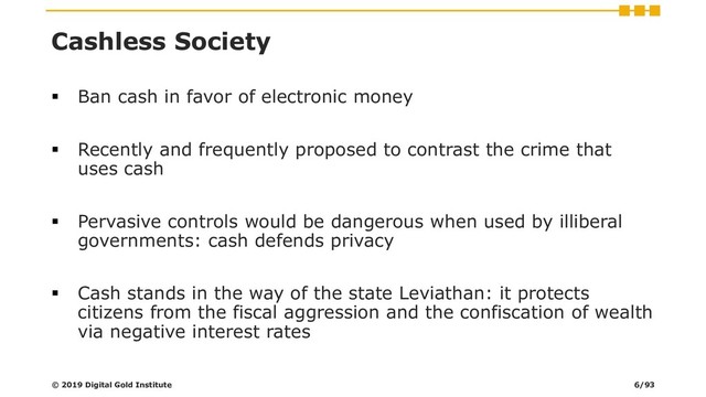Cashless Society
▪ Ban cash in favor of electronic money
▪ Recently and frequently proposed to contrast the crime that
uses cash
▪ Pervasive controls would be dangerous when used by illiberal
governments: cash defends privacy
▪ Cash stands in the way of the state Leviathan: it protects
citizens from the fiscal aggression and the confiscation of wealth
via negative interest rates
© 2019 Digital Gold Institute 6/93

