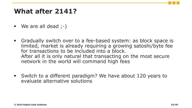 What after 2141?
▪ We are all dead ;-)
▪ Gradually switch over to a fee-based system: as block space is
limited, market is already requiring a growing satoshi/byte fee
for transactions to be included into a block.
After all it is only natural that transacting on the most secure
network in the world will command high fees
▪ Switch to a different paradigm? We have about 120 years to
evaluate alternative solutions
© 2019 Digital Gold Institute 52/93
