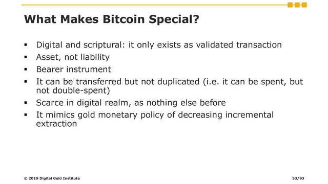 What Makes Bitcoin Special?
▪ Digital and scriptural: it only exists as validated transaction
▪ Asset, not liability
▪ Bearer instrument
▪ It can be transferred but not duplicated (i.e. it can be spent, but
not double-spent)
▪ Scarce in digital realm, as nothing else before
▪ It mimics gold monetary policy of decreasing incremental
extraction
© 2019 Digital Gold Institute 53/93
