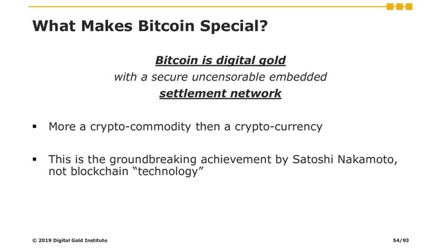 What Makes Bitcoin Special?
Bitcoin is digital gold
with a secure uncensorable embedded
settlement network
▪ More a crypto-commodity then a crypto-currency
▪ This is the groundbreaking achievement by Satoshi Nakamoto,
not blockchain “technology”
© 2019 Digital Gold Institute 54/93
