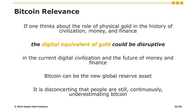 Bitcoin Relevance
If one thinks about the role of physical gold in the history of
civilization, money, and finance
the digital equivalent of gold could be disruptive
in the current digital civilization and the future of money and
finance
Bitcoin can be the new global reserve asset
It is disconcerting that people are still, continuously,
underestimating bitcoin
© 2019 Digital Gold Institute 55/93
