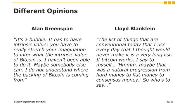 Different Opinions
Alan Greenspan
“It’s a bubble. It has to have
intrinsic value: you have to
really stretch your imagination
to infer what the intrinsic value
of Bitcoin is. I haven’t been able
to do it. Maybe somebody else
can. I do not understand where
the backing of Bitcoin is coming
from”
Lloyd Blankfein
“The list of things that are
conventional today that I use
every day that I thought would
never make it is a very long list.
If bitcoin works, I say to
myself… 'Hmmm, maybe that
was a natural progression from
hard money to fiat money to
consensus money.' So who's to
say…”
© 2019 Digital Gold Institute 57/93
