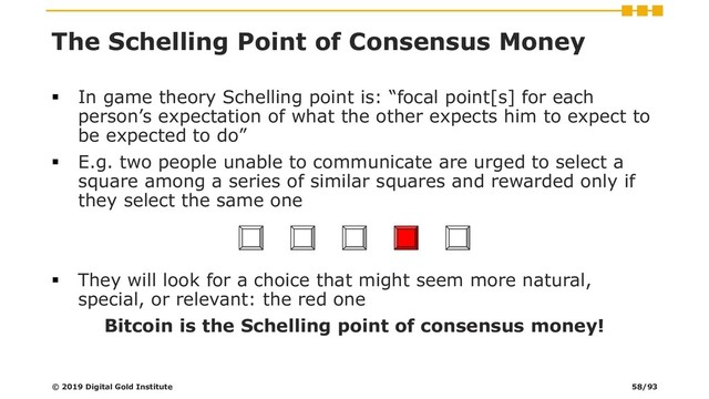 The Schelling Point of Consensus Money
▪ In game theory Schelling point is: “focal point[s] for each
person’s expectation of what the other expects him to expect to
be expected to do”
▪ E.g. two people unable to communicate are urged to select a
square among a series of similar squares and rewarded only if
they select the same one
▪ They will look for a choice that might seem more natural,
special, or relevant: the red one
Bitcoin is the Schelling point of consensus money!
© 2019 Digital Gold Institute 58/93
