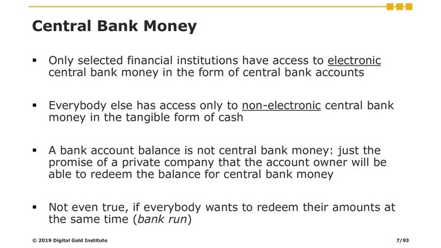 Central Bank Money
▪ Only selected financial institutions have access to electronic
central bank money in the form of central bank accounts
▪ Everybody else has access only to non-electronic central bank
money in the tangible form of cash
▪ A bank account balance is not central bank money: just the
promise of a private company that the account owner will be
able to redeem the balance for central bank money
▪ Not even true, if everybody wants to redeem their amounts at
the same time (bank run)
© 2019 Digital Gold Institute 7/93
