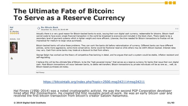 The Ultimate Fate of Bitcoin:
To Serve as a Reserve Currency
https://bitcointalk.org/index.php?topic=2500.msg34211#msg34211
Hal Finney (1956–2014) was a noted cryptographic activist. He was the second PGP Corporation developer
hired after Phil Zimmermann. He created the first reusable proof-of-work. He was an early bitcoin user and
received the first bitcoin transaction from bitcoin's creator Satoshi Nakamoto.
© 2019 Digital Gold Institute 61/93
