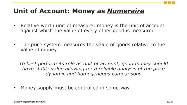 Unit of Account: Money as Numeraire
▪ Relative worth unit of measure: money is the unit of account
against which the value of every other good is measured
▪ The price system measures the value of goods relative to the
value of money
To best perform its role as unit of account, good money should
have stable value allowing for a reliable analysis of the price
dynamic and homogeneous comparisons
▪ Money supply must be controlled in some way
© 2019 Digital Gold Institute 62/93
