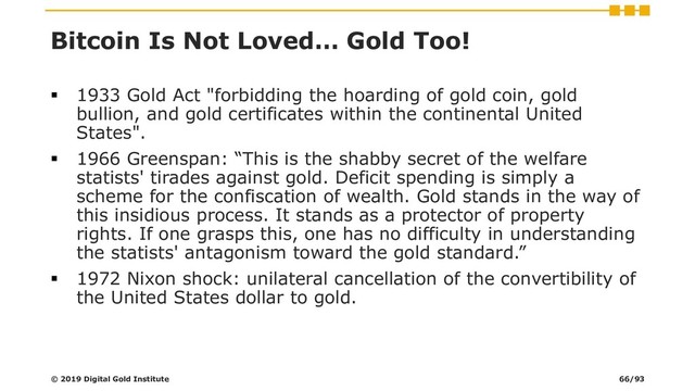 Bitcoin Is Not Loved… Gold Too!
▪ 1933 Gold Act "forbidding the hoarding of gold coin, gold
bullion, and gold certificates within the continental United
States".
▪ 1966 Greenspan: “This is the shabby secret of the welfare
statists' tirades against gold. Deficit spending is simply a
scheme for the confiscation of wealth. Gold stands in the way of
this insidious process. It stands as a protector of property
rights. If one grasps this, one has no difficulty in understanding
the statists' antagonism toward the gold standard.”
▪ 1972 Nixon shock: unilateral cancellation of the convertibility of
the United States dollar to gold.
© 2019 Digital Gold Institute 66/93
