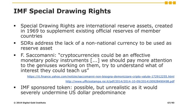 IMF Special Drawing Rights
▪ Special Drawing Rights are international reserve assets, created
in 1969 to supplement existing official reserves of member
countries
▪ SDRs address the lack of a non-national currency to be used as
reserve asset
▪ F. Saccomanni: “cryptocurrencies could be an effective
monetary policy instruments [...] we should pay more attention
to the geniuses working on them, try to understand what of
interest they could teach us”
https://it.finance.yahoo.com/notizie/saccomanni-non-bisogna-demonizzare-cripto-valute-172912255.html
http://www.ufficiostampa.rai.it/pdf/2014/2014-10-09/2014100928490498.pdf
▪ IMF sponsored token: possible, but unrealistic as it would
severely undermine US dollar predominance
© 2019 Digital Gold Institute 67/93
