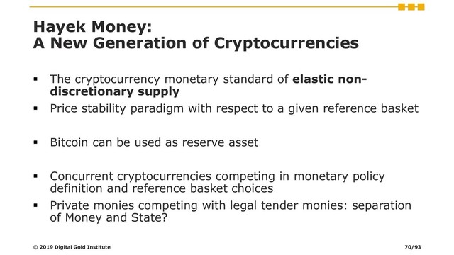 Hayek Money:
A New Generation of Cryptocurrencies
▪ The cryptocurrency monetary standard of elastic non-
discretionary supply
▪ Price stability paradigm with respect to a given reference basket
▪ Bitcoin can be used as reserve asset
▪ Concurrent cryptocurrencies competing in monetary policy
definition and reference basket choices
▪ Private monies competing with legal tender monies: separation
of Money and State?
© 2019 Digital Gold Institute 70/93
