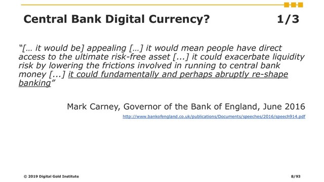 Central Bank Digital Currency? 1/3
“[… it would be] appealing […] it would mean people have direct
access to the ultimate risk-free asset [...] it could exacerbate liquidity
risk by lowering the frictions involved in running to central bank
money [...] it could fundamentally and perhaps abruptly re-shape
banking”
Mark Carney, Governor of the Bank of England, June 2016
http://www.bankofengland.co.uk/publications/Documents/speeches/2016/speech914.pdf
© 2019 Digital Gold Institute 8/93
