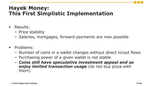 Hayek Money:
This First Simplistic Implementation
▪ Results:
− Price stability
− Salaries, mortgages, forward payments are now possible
▪ Problems:
− Number of coins in a wallet changes without direct in/out flows
− Purchasing power of a given wallet is not stable
− Coins still have speculative investment appeal and so
enjoy limited transaction usage (do not buy pizza with
them)
© 2019 Digital Gold Institute 77/93
