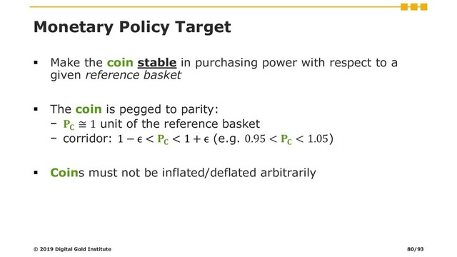 Monetary Policy Target
▪ Make the coin stable in purchasing power with respect to a
given reference basket
▪ The coin is pegged to parity:
− 
≅ 1 unit of the reference basket
− corridor: 1 − ϵ < 
< 1 + ϵ (e.g. 0.95 < 
< 1.05)
▪ Coins must not be inflated/deflated arbitrarily
© 2019 Digital Gold Institute 80/93
