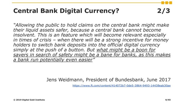 Central Bank Digital Currency? 2/3
“Allowing the public to hold claims on the central bank might make
their liquid assets safer, because a central bank cannot become
insolvent. This is an feature which will become relevant especially
in times of crisis – when there will be a strong incentive for money
holders to switch bank deposits into the official digital currency
simply at the push of a button. But what might be a boon for
savers in search of safety might be a bane for banks, as this makes
a bank run potentially even easier”
Jens Weidmann, President of Bundesbank, June 2017
https://www.ft.com/content/414072b7-0de5-3864-9493-14438eab30ae
© 2019 Digital Gold Institute 9/93
