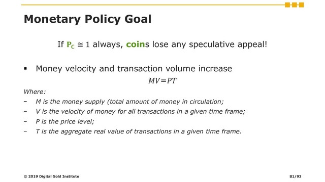 Monetary Policy Goal
If 
≅ 1 always, coins lose any speculative appeal!
▪ Money velocity and transaction volume increase
=
Where:
− M is the money supply (total amount of money in circulation;
− V is the velocity of money for all transactions in a given time frame;
− P is the price level;
− T is the aggregate real value of transactions in a given time frame.
© 2019 Digital Gold Institute 81/93

