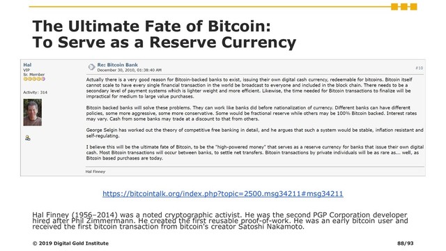 The Ultimate Fate of Bitcoin:
To Serve as a Reserve Currency
https://bitcointalk.org/index.php?topic=2500.msg34211#msg34211
Hal Finney (1956–2014) was a noted cryptographic activist. He was the second PGP Corporation developer
hired after Phil Zimmermann. He created the first reusable proof-of-work. He was an early bitcoin user and
received the first bitcoin transaction from bitcoin's creator Satoshi Nakamoto.
© 2019 Digital Gold Institute 88/93
