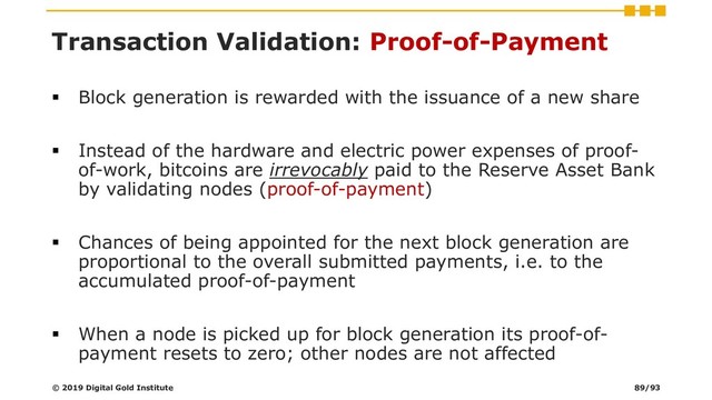 Transaction Validation: Proof-of-Payment
▪ Block generation is rewarded with the issuance of a new share
▪ Instead of the hardware and electric power expenses of proof-
of-work, bitcoins are irrevocably paid to the Reserve Asset Bank
by validating nodes (proof-of-payment)
▪ Chances of being appointed for the next block generation are
proportional to the overall submitted payments, i.e. to the
accumulated proof-of-payment
▪ When a node is picked up for block generation its proof-of-
payment resets to zero; other nodes are not affected
© 2019 Digital Gold Institute 89/93
