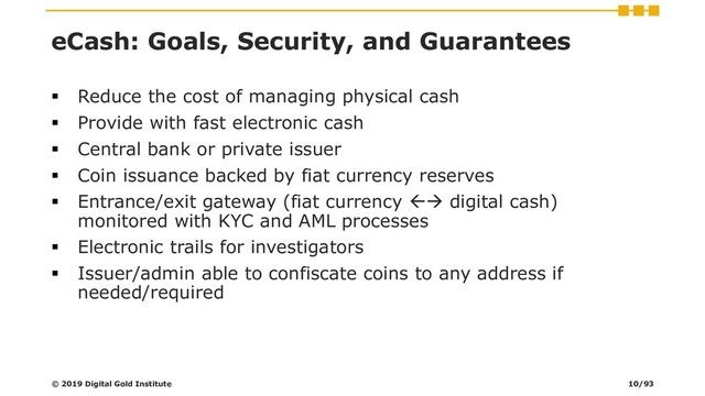 eCash: Goals, Security, and Guarantees
▪ Reduce the cost of managing physical cash
▪ Provide with fast electronic cash
▪ Central bank or private issuer
▪ Coin issuance backed by fiat currency reserves
▪ Entrance/exit gateway (fiat currency → digital cash)
monitored with KYC and AML processes
▪ Electronic trails for investigators
▪ Issuer/admin able to confiscate coins to any address if
needed/required
© 2019 Digital Gold Institute 10/93
