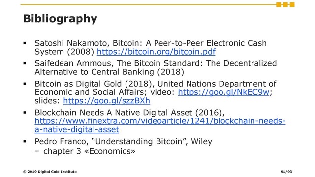 Bibliography
▪ Satoshi Nakamoto, Bitcoin: A Peer-to-Peer Electronic Cash
System (2008) https://bitcoin.org/bitcoin.pdf
▪ Saifedean Ammous, The Bitcoin Standard: The Decentralized
Alternative to Central Banking (2018)
▪ Bitcoin as Digital Gold (2018), United Nations Department of
Economic and Social Affairs; video: https://goo.gl/NkEC9w;
slides: https://goo.gl/szzBXh
▪ Blockchain Needs A Native Digital Asset (2016),
https://www.finextra.com/videoarticle/1241/blockchain-needs-
a-native-digital-asset
▪ Pedro Franco, “Understanding Bitcoin”, Wiley
− chapter 3 «Economics»
© 2019 Digital Gold Institute 91/93
