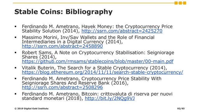 Stable Coins: Bibliography
▪ Ferdinando M. Ametrano, Hayek Money: the Cryptocurrency Price
Stability Solution (2014), http://ssrn.com/abstract=2425270
▪ Massimo Morini, Inv/Sav Wallets and the Role of Financial
Intermediaries in a Digital Currency (2014),
http://ssrn.com/abstract=2458890
▪ Robert Sams, A Note on Cryptocurrency Stabilisation: Seigniorage
Shares (2014),
https://github.com/rmsams/stablecoins/blob/master/00-main.pdf
▪ Vitalik Buterin, The Search for a Stable Cryptocurrency (2014),
https://blog.ethereum.org/2014/11/11/search-stable-cryptocurrency/
▪ Ferdinando M. Ametrano, Cryptocurrency Price Stability With
Seigniorage Shares And Reserve Bank (2016),
http://ssrn.com/abstract=2508296
▪ Ferdinando M. Ametrano, Bitcoin: crittovaluta di riserva per nuovi
standard monetari (2018), http://bit.ly/2NQg9VJ
© 2019 Digital Gold Institute 92/93
