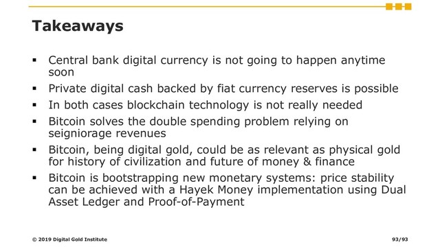Takeaways
▪ Central bank digital currency is not going to happen anytime
soon
▪ Private digital cash backed by fiat currency reserves is possible
▪ In both cases blockchain technology is not really needed
▪ Bitcoin solves the double spending problem relying on
seigniorage revenues
▪ Bitcoin, being digital gold, could be as relevant as physical gold
for history of civilization and future of money & finance
▪ Bitcoin is bootstrapping new monetary systems: price stability
can be achieved with a Hayek Money implementation using Dual
Asset Ledger and Proof-of-Payment
© 2019 Digital Gold Institute 93/93
