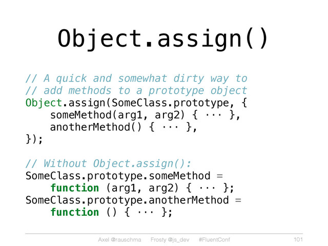 Axel @rauschma Frosty @js_dev #FluentConf
Object.assign()
// A quick and somewhat dirty way to
// add methods to a prototype object
Object.assign(SomeClass.prototype, {
someMethod(arg1, arg2) { ··· },
anotherMethod() { ··· },
});
// Without Object.assign():
SomeClass.prototype.someMethod =
function (arg1, arg2) { ··· };
SomeClass.prototype.anotherMethod =
function () { ··· };
101
