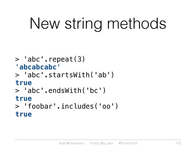 Axel @rauschma Frosty @js_dev #FluentConf
New string methods
> 'abc'.repeat(3)
'abcabcabc'
> 'abc'.startsWith('ab')
true
> 'abc'.endsWith('bc')
true
> 'foobar'.includes('oo')
true
102
