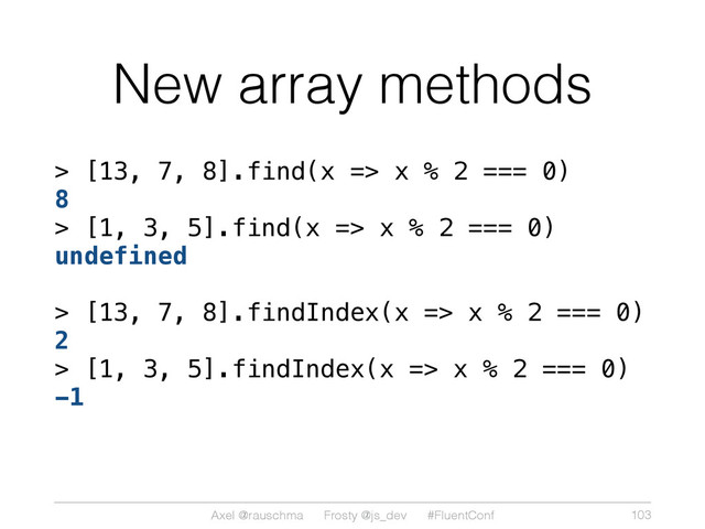 Axel @rauschma Frosty @js_dev #FluentConf
New array methods
> [13, 7, 8].find(x => x % 2 === 0)
8
> [1, 3, 5].find(x => x % 2 === 0)
undefined
> [13, 7, 8].findIndex(x => x % 2 === 0)
2
> [1, 3, 5].findIndex(x => x % 2 === 0)
-1
103
