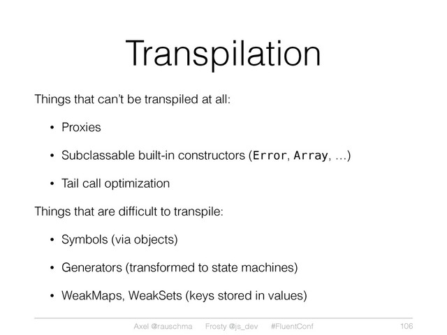 Axel @rauschma Frosty @js_dev #FluentConf
Transpilation
Things that can’t be transpiled at all:
• Proxies
• Subclassable built-in constructors (Error, Array, …)
• Tail call optimization
Things that are difﬁcult to transpile:
• Symbols (via objects)
• Generators (transformed to state machines)
• WeakMaps, WeakSets (keys stored in values)
106
