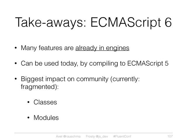 Axel @rauschma Frosty @js_dev #FluentConf
Take-aways: ECMAScript 6
• Many features are already in engines
• Can be used today, by compiling to ECMAScript 5
• Biggest impact on community (currently:
fragmented):
• Classes
• Modules
107
