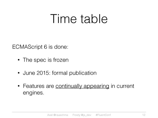 Axel @rauschma Frosty @js_dev #FluentConf
Time table
ECMAScript 6 is done:
• The spec is frozen
• June 2015: formal publication
• Features are continually appearing in current
engines.
12
