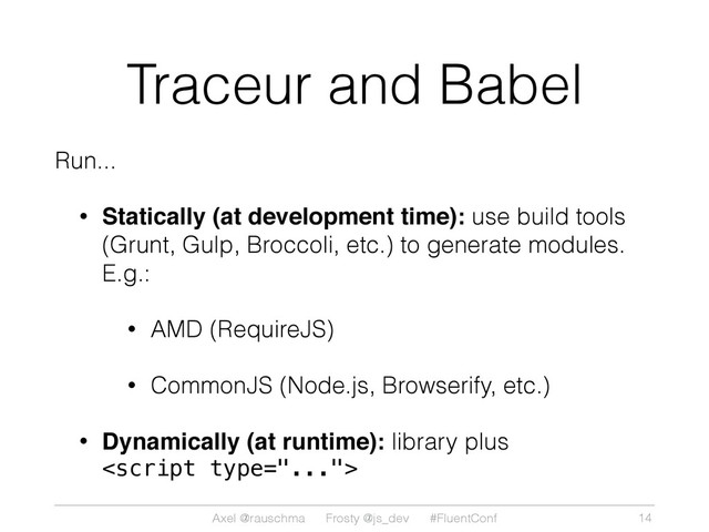 Axel @rauschma Frosty @js_dev #FluentConf
Traceur and Babel
Run...
• Statically (at development time): use build tools
(Grunt, Gulp, Broccoli, etc.) to generate modules.
E.g.:
• AMD (RequireJS)
• CommonJS (Node.js, Browserify, etc.)
• Dynamically (at runtime): library plus

14
