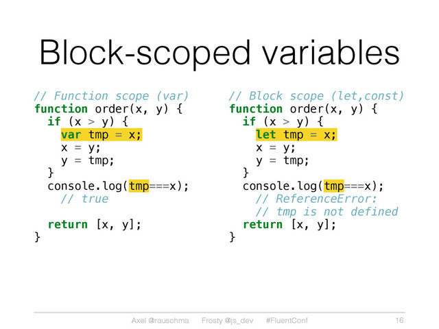 Axel @rauschma Frosty @js_dev #FluentConf
Block-scoped variables
// Function scope (var)
function order(x, y) {
if (x > y) {
var tmp = x;
x = y;
y = tmp;
}
console.log(tmp===x);
// true
return [x, y];
} 
// Block scope (let,const)
function order(x, y) {
if (x > y) {
let tmp = x;
x = y;
y = tmp;
}
console.log(tmp===x);
// ReferenceError:
// tmp is not defined
return [x, y];
}
16
