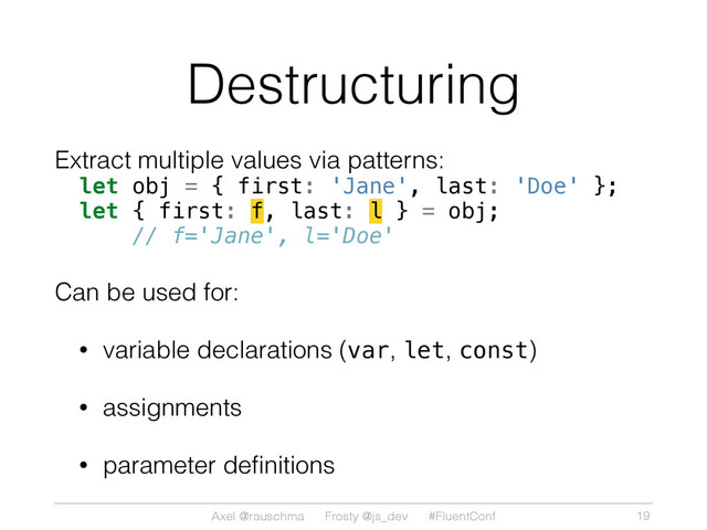 Axel @rauschma Frosty @js_dev #FluentConf
Destructuring
Extract multiple values via patterns:
let obj = { first: 'Jane', last: 'Doe' };
let { first: f, last: l } = obj;
// f='Jane', l='Doe'
Can be used for:
• variable declarations (var, let, const)
• assignments
• parameter deﬁnitions
19
